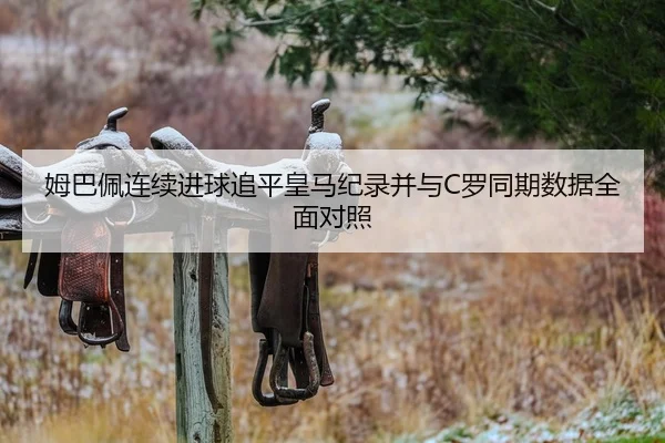 姆巴佩连续进球追平皇马纪录并与C罗同期数据全面对照