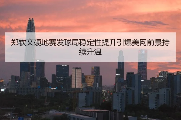 郑钦文硬地赛发球局稳定性提升引爆美网前景持续升温