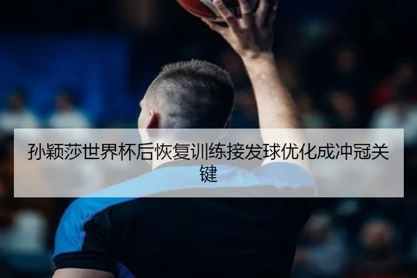 孙颖莎世界杯后恢复训练接发球优化成冲冠关键